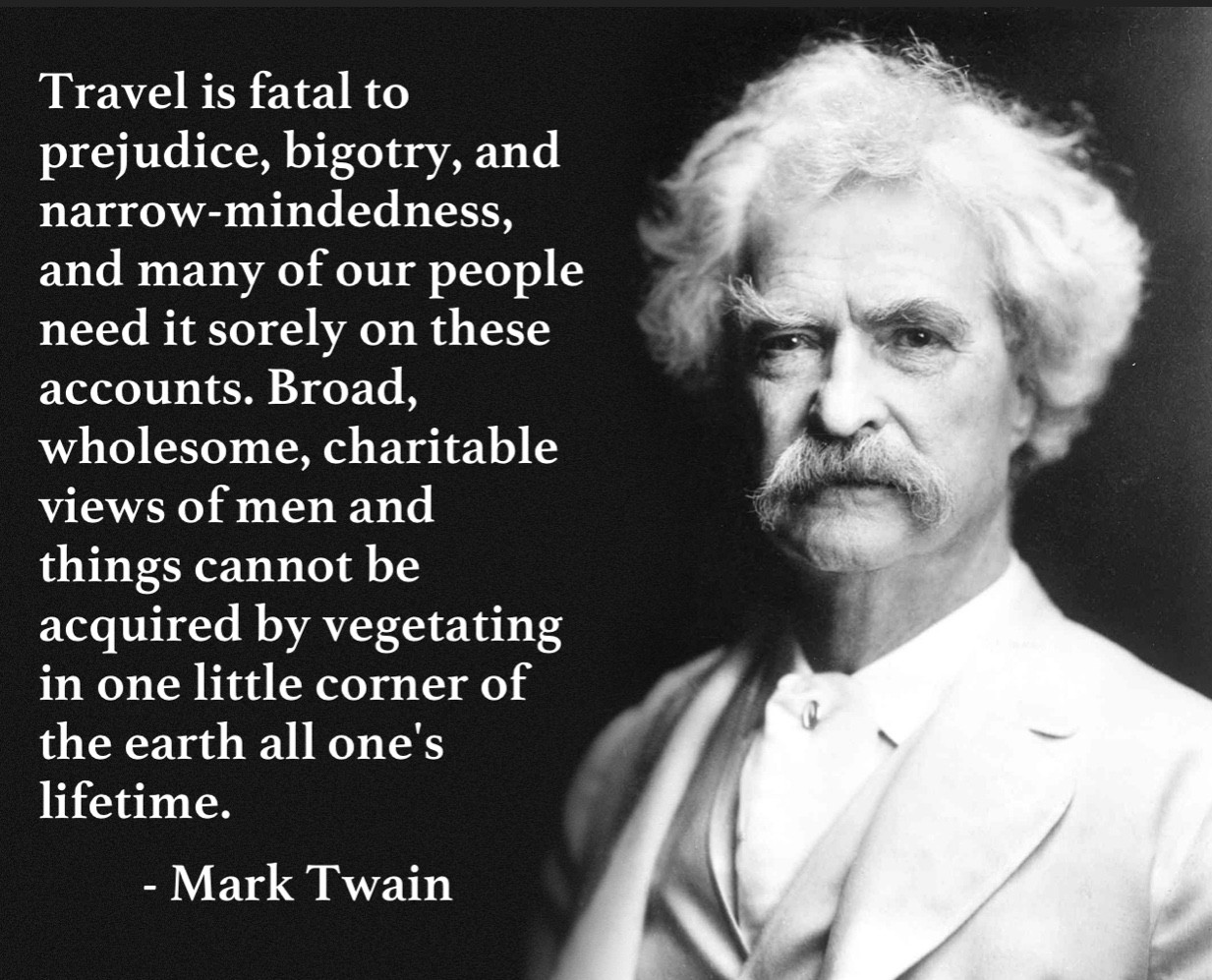 A quote meme by Mark Twain stating &quot;Travel is fatal to prejudice, bigotry, and narrow-mindedness, and many of our people need it sorely on these accounts. Broad, wholesome, charitable views of men and things cannot be acquired by vegetating in one little corner of the earth all one's lifetime.&quot;, emphasizing the broadening impact of travel on personal views.